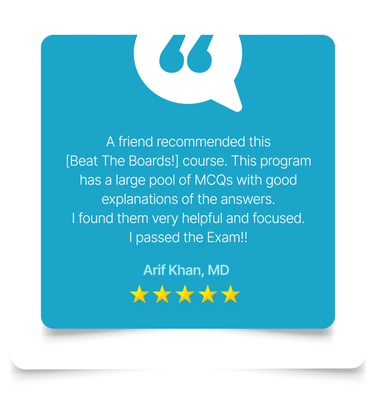 A friend recommended this [Beat The Boards!] course. This program has a large pool of MCQs with good explanations of the answers. I found them very helpful and focused. I passed the Exam!! - Arif Khan, MD
