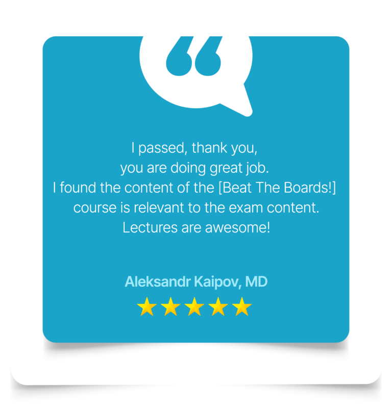 "I passed, thank you, you are doing great job. I found the content of the [Beat the Boards] course is relevant to the exam content. Lectures are awesome! Aleksandr Kaipov, MD