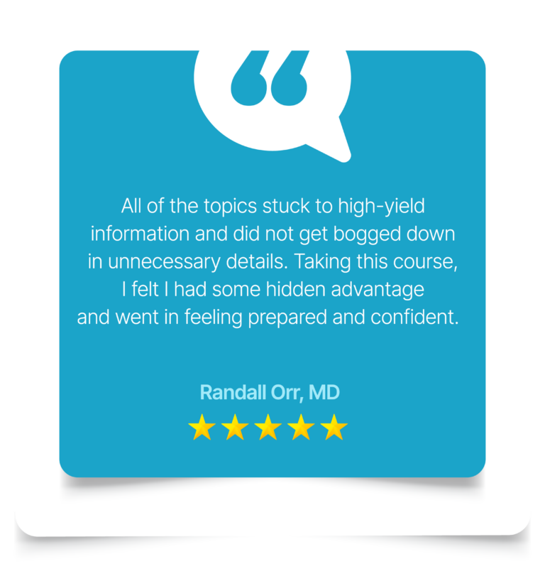 All of the topics stuck to high-yield information and did not get bogged down in unnecessary details. Taking this course, I felt I had some hidden advantage and went in feeling prepared and confident. - Randall Orr, MD